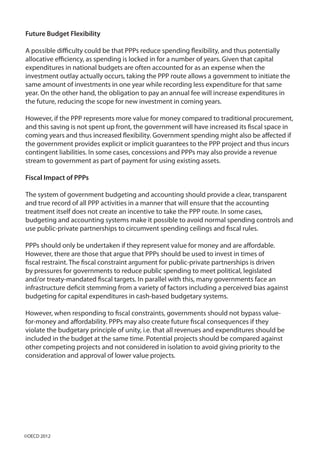 Future Budget Flexibility
A possible difficulty could be that PPPs reduce spending flexibility, and thus potentially
allocative efficiency, as spending is locked in for a number of years. Given that capital
expenditures in national budgets are often accounted for as an expense when the
investment outlay actually occurs, taking the PPP route allows a government to initiate the
same amount of investments in one year while recording less expenditure for that same
year. On the other hand, the obligation to pay an annual fee will increase expenditures in
the future, reducing the scope for new investment in coming years.
However, if the PPP represents more value for money compared to traditional procurement,
and this saving is not spent up front, the government will have increased its fiscal space in
coming years and thus increased flexibility. Government spending might also be affected if
the government provides explicit or implicit guarantees to the PPP project and thus incurs
contingent liabilities. In some cases, concessions and PPPs may also provide a revenue
stream to government as part of payment for using existing assets.
Fiscal Impact of PPPs
The system of government budgeting and accounting should provide a clear, transparent
and true record of all PPP activities in a manner that will ensure that the accounting
treatment itself does not create an incentive to take the PPP route. In some cases,
budgeting and accounting systems make it possible to avoid normal spending controls and
use public-private partnerships to circumvent spending ceilings and fiscal rules.
PPPs should only be undertaken if they represent value for money and are affordable.
However, there are those that argue that PPPs should be used to invest in times of
fiscal restraint. The fiscal constraint argument for public-private partnerships is driven
by pressures for governments to reduce public spending to meet political, legislated
and/or treaty-mandated fiscal targets. In parallel with this, many governments face an
infrastructure deficit stemming from a variety of factors including a perceived bias against
budgeting for capital expenditures in cash-based budgetary systems.
However, when responding to fiscal constraints, governments should not bypass value-
for-money and affordability. PPPs may also create future fiscal consequences if they
violate the budgetary principle of unity, i.e. that all revenues and expenditures should be
included in the budget at the same time. Potential projects should be compared against
other competing projects and not considered in isolation to avoid giving priority to the
consideration and approval of lower value projects.
©OECD 2012
 
