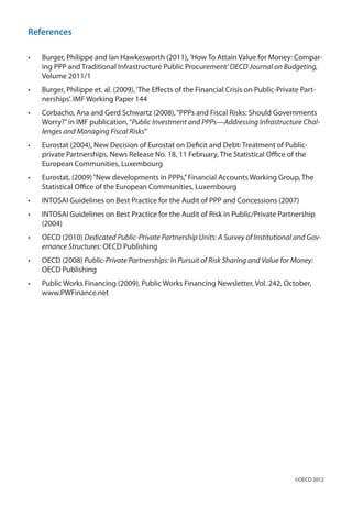 References
•	 Burger, Philippe and Ian Hawkesworth (2011), ’How To Attain Value for Money: Compar-
ing PPP and Traditional Infrastructure Public Procurement’OECD Journal on Budgeting,
Volume 2011/1
•	 Burger, Philippe et. al. (2009),‘The Effects of the Financial Crisis on Public-Private Part-
nerships’. IMF Working Paper 144
•	 Corbacho, Ana and Gerd Schwartz (2008),“PPPs and Fiscal Risks: Should Governments
Worry?”in IMF publication,“Public Investment and PPPs—Addressing Infrastructure Chal-
lenges and Managing Fiscal Risks”
•	 Eurostat (2004), New Decision of Eurostat on Deficit and Debt: Treatment of Public-
private Partnerships, News Release No. 18, 11 February, The Statistical Office of the
European Communities, Luxembourg
•	 Eurostat, (2009)“New developments in PPPs,”Financial Accounts Working Group, The
Statistical Office of the European Communities, Luxembourg
•	 INTOSAI Guidelines on Best Practice for the Audit of PPP and Concessions (2007)
•	 INTOSAI Guidelines on Best Practice for the Audit of Risk in Public/Private Partnership
(2004)
•	 OECD (2010) Dedicated Public-Private Partnership Units: A Survey of Institutional and Gov-
ernance Structures: OECD Publishing
•	 OECD (2008) Public-Private Partnerships: In Pursuit of Risk Sharing and Value for Money:
OECD Publishing
•	 Public Works Financing (2009), Public Works Financing Newsletter, Vol. 242, October,
www.PWFinance.net
©OECD 2012
 