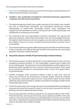On the proposal of the Public Governance Committee:
I.	 Recommends that Members take due account of the Principles for public governance of
Public-Private Partnerships set out below:
A.	 Establish a clear, predictable and legitimate institutional framework supported by
competent and well-resourced authorities
1.	 The political leadership should ensure public awareness of the relative costs, benefits
and risks of Public-Private Partnerships and conventional procurement. Popular
understanding of Public-Private Partnerships requires active consultation and
engagement with stakeholders as well as involving end-users in defining the project and
subsequently in monitoring service quality.
2.	 Key institutional roles and responsibilities should be maintained. This requires that
procuring authorities, Public-Private Partnerships Units, the Central Budget Authority,
the Supreme Audit Institution and sector regulators are entrusted with clear mandates
and sufficient resources to ensure a prudent procurement process and clear lines of
accountability.
3.	 EnsurethatallsignificantregulationaffectingtheoperationofPublic-PrivatePartnerships
is clear, transparent and enforced. Red tape should be minimised and new and existing
regulations should be carefully evaluated.
B. Ground the selection of Public-Private Partnerships in Value for Money
4.	 All investment projects should be prioritised at senior political level. As there are many
competing investment priorities, it is the responsibility of government to define and
pursue strategic goals. The decision to invest should be based on a whole of government
perspective and be separate from how to procure and finance the project. There should
be no institutional, procedural or accounting bias either in favour of or against Public-
Private Partnerships.
5.	 Carefully investigate which investment method is likely to yield most value for
money. Key risk factors and characteristics of specific projects should be evaluated
by conducting a procurement option pre-test. A procurement option pre-test should
enable the government to decide on whether it is prudent to investigate a Public-Private
Partnerships option further.
6.	 Transfer the risks to those that manage them best. Risk should be defined, identified and
measured and carried by the party for whom it costs the least to prevent the risk from
realising or for whom realised risk costs the least.
7.	 The procuring authorities should be prepared for the operational phase of the Public-
Private Partnerships. Securing value for money requires vigilance and effort of the same
intensity as that necessary during the pre-operational phase. Particular care should be
taken when switching to the operational phase of the Public-Private Partnerships, as the
actors on the public side are liable to change.
©OECD 2012
 