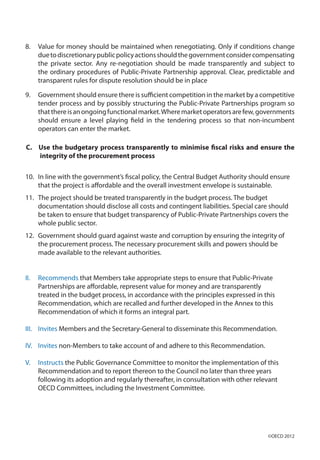 8.	 Value for money should be maintained when renegotiating. Only if conditions change
duetodiscretionarypublicpolicyactionsshouldthegovernmentconsidercompensating
the private sector. Any re-negotiation should be made transparently and subject to
the ordinary procedures of Public-Private Partnership approval. Clear, predictable and
transparent rules for dispute resolution should be in place
9.	 Government should ensure there is sufficient competition in the market by a competitive
tender process and by possibly structuring the Public-Private Partnerships program so
thatthereisanongoingfunctionalmarket.Wheremarketoperatorsarefew,governments
should ensure a level playing field in the tendering process so that non-incumbent
operators can enter the market.
C. Use the budgetary process transparently to minimise fiscal risks and ensure the
integrity of the procurement process
10.	 In line with the government’s fiscal policy, the Central Budget Authority should ensure
that the project is affordable and the overall investment envelope is sustainable.
11.	 The project should be treated transparently in the budget process. The budget
documentation should disclose all costs and contingent liabilities. Special care should
be taken to ensure that budget transparency of Public-Private Partnerships covers the
whole public sector.
12.	 Government should guard against waste and corruption by ensuring the integrity of
the procurement process. The necessary procurement skills and powers should be
made available to the relevant authorities.
II.	 Recommends that Members take appropriate steps to ensure that Public-Private
Partnerships are affordable, represent value for money and are transparently
treated in the budget process, in accordance with the principles expressed in this
Recommendation, which are recalled and further developed in the Annex to this
Recommendation of which it forms an integral part.
III.	 Invites Members and the Secretary-General to disseminate this Recommendation.
IV.	 Invites non-Members to take account of and adhere to this Recommendation.
V.	 Instructs the Public Governance Committee to monitor the implementation of this
Recommendation and to report thereon to the Council no later than three years
following its adoption and regularly thereafter, in consultation with other relevant
OECD Committees, including the Investment Committee.
©OECD 2012
 