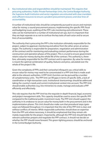 2.	 Key institutional roles and responsibilities should be maintained. This requires that
procuring authorities, Public-Private Partnerships Units, the Central Budget Authority,
the Supreme Audit Institution and sector regulators are entrusted with clear mandates
and sufficient resources to ensure a prudent procurement process and clear lines of
accountability.
A number of institutional roles should be competently pursued to secure and maintain
value for money: a sound procurement process; implementing the specific PPP; fiscal
and budgeting issues; auditing of the PPP; rule monitoring and enforcement. These
roles can be maintained in a number of institutional set-ups, but it is important that
they are kept separate so as not to confuse the key tasks of each actor and to secure
lines of accountability.
The authority that is procuring the PPP is the institution ultimately responsible for the
project, subject to approval, monitoring and advice from the other actors at various
stages. The authority is responsible for preparation, negotiation and administration
of the contract and for monitoring and evaluating contract performance during the
construction and operation phases of the project. This is crucial to ensure government
retains value for money during the whole life of the contract. This authority is, there-
fore, ultimately responsible for the PPP contract and its operation. By value for money
is meant the optimal combination of quality, features and price, calculated over the
whole of the project’s life.
Given the complexity of PPPs and their somewhat infrequent use, critical skills to
ensure value for money may need to be concentrated in a PPP Unit that is made avail-
able to the relevant authorities. A PPP Unit’s function can be pursued by a number
of complementary units. The PPP Unit can fill gaps in terms of specific skills, a lack of
coordination or high transaction costs. Institutional shortcomings should be addressed
taking the country’s needs and current institutional context into account. The PPP Unit
should enable authorities (e.g. line ministries) to create, manage and evaluate a PPP
efficiently and effectively.
This role requires that the PPP Unit has the requisite in-depth financial, legal, economic
and project management skills. This capacity should be used to assess the specific PPP
compared to the traditional public investment route. The PPP Unit should support the
authority in its endeavor to secure value for money both in the procurement and in the
implementation phases. This Unit should also make sure that procedural steps (gate-
ways) are followed throughout. It is important that the role of the PPP Unit is clear and
without conflicts of interest. While responsible authorities should draw on expertise
from the PPP unit where necessary, it should be emphasised that they remain ulti-
mately responsible for the project. Importantly, although the PPP Unit should help the
relevant authorities prepare and negotiate the PPP contract, it should not decide on
whether the PPP should move forward. This green-lighting process should be anchored
in the Central Budget Authority.
©OECD 2012
 
