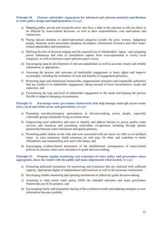 12
Principle 10. Promote stakeholder engagement for informed and outcome-oriented contributions
to water policy design and implementation, through:
a) Mapping public, private and non-profit actors who have a stake in the outcome or who are likely to
be affected by water-related decisions, as well as their responsibilities, core motivations and
interactions;
b) Paying special attention to under-represented categories (youth, the poor, women, indigenous
people, domestic users) newcomers (property developers, institutional investors) and other water-
related stakeholders and institutions;
c) Defining the line of decision-making and the expected use of stakeholders’ inputs, and mitigating
power imbalances and risks of consultation capture from over-represented or overly vocal
categories, as well as between expert and non-expert voices;
d) Encouraging capacity development of relevant stakeholders as well as accurate, timely and reliable
information, as appropriate;
e) Assessing the process and outcomes of stakeholder engagement to learn, adjust and improve
accordingly, including the evaluation of costs and benefits of engagement processes;
f) Promoting legal and institutional frameworks, organisational structures and responsible authorities
that are conducive to stakeholder engagement, taking account of local circumstances, needs and
capacities; and
g) Customising the type and level of stakeholder engagement to the needs and keeping the process
flexible to adapt to changing circumstances.
Principle 11. Encourage water governance frameworks that help manage trade-offs across water
users, rural and urban areas, and generations, through:
a) Promoting non-discriminatory participation in decision-making across people, especially
vulnerable groups and people living in remote areas;
b) Empowering local authorities and users to identify and address barriers to access quality water
services and resources and promoting rural-urban co-operation including through greater
partnership between water institutions and spatial planners;
c) Promoting public debate on the risks and costs associated with too much, too little or too polluted
water to raise awareness, build consensus on who pays for what, and contribute to better
affordability and sustainability now and in the future; and
d) Encouraging evidence-based assessment of the distributional consequences of water-related
policies on citizens, water users and places to guide decision-making.
Principle 12. Promote regular monitoring and evaluation of water policy and governance where
appropriate, share the results with the public and make adjustments when needed, through:
a) Promoting dedicated institutions for monitoring and evaluation that are endowed with sufficient
capacity, appropriate degree of independence and resources as well as the necessary instruments;
b) Developing reliable monitoring and reporting mechanisms to effectively guide decision-making;
c) Assessing to what extent water policy fulfils the intended outcomes and water governance
frameworks are fit for purpose; and
d) Encouraging timely and transparent sharing of the evaluation results and adapting strategies as new
information become available.
 