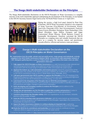 13
The Daegu Multi-stakeholder Declaration on the OECD Principles on Water Governance is a tangible
outcome of the multi-stakeholder approach underpinning the development of the Principles. It was handed
to the OECD's Secretary General Angel Gurría at the 7th World Water Forum on 13 April 2015.
During the session, a high level panel chaired by Peter Glas
(Chairman, OECD Water Governance Initiative) was composed
of Jeong Yeon-man (Vice-Minister of Environment, Korea),
Jean-Louis Chaussade (CEO, Suez Environnement), Francisco
Nunes-Correia (President, Portuguese Water Partnership), Célia
Blauel (President, Aqua Publica Europea), and Joppe
Cramwinckel (Water Director, World Business Council on
Sustainable Development). Panellists welcomed the OECD
Principles as a stepping stone and valuable framework that can
serve as a compass for decision makers and practitioners
towards effective, efficient and inclusive water governance.
Daegu’s Multi-stakeholder Declaration on the
OECD Principles on Water Governance
We, organisations from the public, private and non-profit sectors, major groups and individuals, actively
engaged in the OECD Water Governance Initiative (WGI), an innovative multi-stakeholder network of
120+ delegates gathering twice a year in a Policy Forum, strongly believe that water crises are often
governance crises and :
1. Fully support the OECD Principles on Water Governance as a solid framework to help national and
subnational governments design and implement better water policies for better lives, in
cooperation with the broad range of stakeholders within and outside the water sector;
2. Applaud the bottom-up, multi-stakeholder and inclusive process behind the preparation of the
Principles since the creation of the Water Governance Initiative on 27 March 2013, as a follow-up
to the OECD commitment made at the 6th World Water Forum (Marseille, 2012);
3. Call upon governments from OECD countries to approve the Principles at the 33rd meeting of the
Regional Development Policy Committee, 29 April 2015 and to give them a strong and high-level
political impetus at the OECD Ministerial Council Meeting, 3-4 June 2015;
4. Look forward to the integration of the Principles into an OECD Recommendation to give them a
legal nature and strong moral force, and to provide a consensual baseline to identify and scale up
best practices and trigger changes in governance and policy;
5. Invite developing and emerging countries to endorse the Principles and to adhere to the
subsequent Recommendation;
6. Pledge that all stakeholders use the Principles to guide their activities and practices in order to
strengthen the effectiveness, efficiency, trust and engagement in water governance;
7. Commit to disseminate the Principles widely within our organisations, to our members, networks,
partners and the public at large;
8. Invite the OECD to develop water governance indicators, with the same bottom-up and inclusive
process, to monitor progress in the implementation of the Principles, especially in the context of the
Sustainable Development Goals;
9. Expect the Water Governance Initiative to continue playing an important role in gathering
international experience to facilitate benchmarking and peer-learning on each of the Principles;
Thank the OECD for its commitment and leadership and stand ready to contribute to future
collective efforts in support of good governance in the water sector.
Consult the Declaration online at: http://www.oecd.org/gov/regional-policy/world-water-forum-7.htm
 