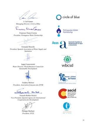 19
J. Carl Ganter
Managing Director, Circle of Blue
Francisco Nunes Correia
President, Portuguese Water Partnership
Fernando Morcillo
President, Spanish Association of Water Supply and
Sanitation
Joppe Cramwinckel
Water Director, World Business Council for
Sustainable Development
Frédéric Molossi
President, Association française des EPTB
Gonzalo Robles Orozco
Vice-President, Spanish Agency for International
Cooperation for Development
Philippe Maillard
President, FP2E
 