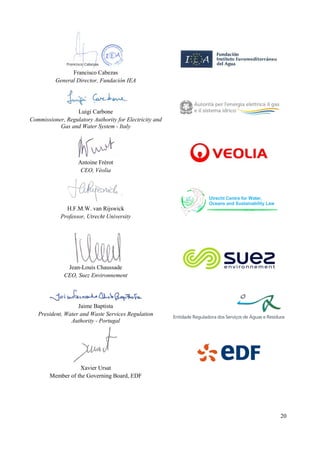 20
Francisco Cabezas
General Director, Fundación IEA
Luigi Carbone
Commissioner, Regulatory Authority for Electricity and
Gas and Water System - Italy
Antoine Frérot
CEO, Véolia
H.F.M.W. van Rijswick
Professor, Utrecht University
Jean-Louis Chaussade
CEO, Suez Environnement
Jaime Baptista
President, Water and Waste Services Regulation
Authority - Portugal
Xavier Ursat
Member of the Governing Board, EDF
 