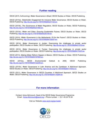 Further reading
OECD (2015, forthcoming), Water Governance in Brazil, OECD Studies on Water, OECD Publishing.
OECD (2015a), Stakeholder Engagement for Inclusive Water Governance, OECD Studies on Water,
OECD Publishing; http://dx.doi.org/10.1787/9789264231122-en.
OECD (2015b), The Governance of Water Regulators, OECD Studies on Water, OECD Publishing;
http://dx.doi.org/10.1787/9789264231092-en.
OECD (2015c), Water and Cities: Ensuring Sustainable Futures, OECD Studies on Water, OECD
Publishing; http://dx.doi.org/10.1787/9789264230149-en.
OECD (2014), Water Governance in the Netherlands: Fit for the Future?, OECD Studies on Water,
OECD Publishing; http://dx.doi.org/10.1787/9789264102637-en.
OECD (2014), Water Governance in Jordan: Overcoming the challenges to private sector
participation, OECD Studies on Water, OECD Publishing; http://dx.doi.org/10.1787/9789264213753-en.
OECD (2014), Water Governance in Tunisia: Overcoming the challenges to private sector
participation, OECD Studies on Water, OECD Publishing; http://dx.doi.org/10.1787/9789264174337-en.
OECD (2013), Making Water Reform Happen in Mexico, OECD Studies on Water, OECD Publishing;
http://dx.doi.org/10.1787/9789264187894-en.
OECD (2012a), OECD Environmental Outlook to 2050, OECD Publishing;
http://dx.doi.org/10.1787/9789264122246-en.
OECD (2012b), Water Governance in Latin America and the Caribbean: A Multi-level Approach,
OECD Studies on Water, OECD Publishing; http://dx.doi.org/10.1787/9789264174542-en.
OECD (2011), Water Governance in OECD Countries: A Multi-level Approach, OECD Studies on
Water, OECD Publishing; http://dx.doi.org/10.1787/9789264119284-en.
For more information
Contact: Aziza Akhmouch, Head of the OECD Water Governance Programme
Email : Aziza.Akhmouch@oecd.org – Phone number : + 33 1 45 24 79 30
Visit our Website www.oecd.org/gov/water
 