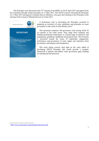 7
The Principles on Water Governance have been developed and discussed through a bottom-up and
multi-stakeholder process within the WGI, under the umbrella and guidance of the OECD Regional
Development Policy Committee and in close cooperation with the OECD Regulatory Policy Committee
and its network of Economic Regulators. In addition, extensive consultation was carried out across a range
of OECD committees and subsidiary bodies including the Environment Policy Committee and its Working
Party on Biodiversity, Water and Ecosystems, the Public Governance Committee and its Working Party of
Senior Public Integrity Officials, the Development Assistance Committee, the Committee on Investment
and the Committee on Agriculture.
The Principles were discussed at the 33rd
meeting of the Regional Development Policy Committee on
29-30 April 2015 and approved by the Committee through written procedure on 11 May 2015. The OECD
Council welcomed the Principles on 13 May 2015 and agreed to transmit them to Ministers, who gave their
backing to the Principles at the meeting of the Council at Ministerial level on 4 June 2015.
 