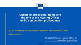 Update on procedural rights and
the role of the Hearing Officer
in EU competition proceedings
OECD - Workshop on Procedural Safeguards in Competition Cases
22 February 2023
Dorothe Dalheimer, Hearing Officer for
competition proceedings
(views expressed are personal and do not engage the European Commission)
 