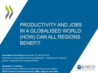 PRODUCTIVITY AND JOBS
IN A GLOBALISED WORLD:
(HOW) CAN ALL REGIONS
BENEFIT
Committee of the Regions, Brussels, 22 January 2018
Workshop on International trade and globalisation – Implications for regional
growth, employment and industrial renewal
Alexander C. Lembcke
Economic Analysis, Statistics and Multi-level Governance Section
OECD Centre for Entrepreneurship, SMEs, Regions and Cities
 