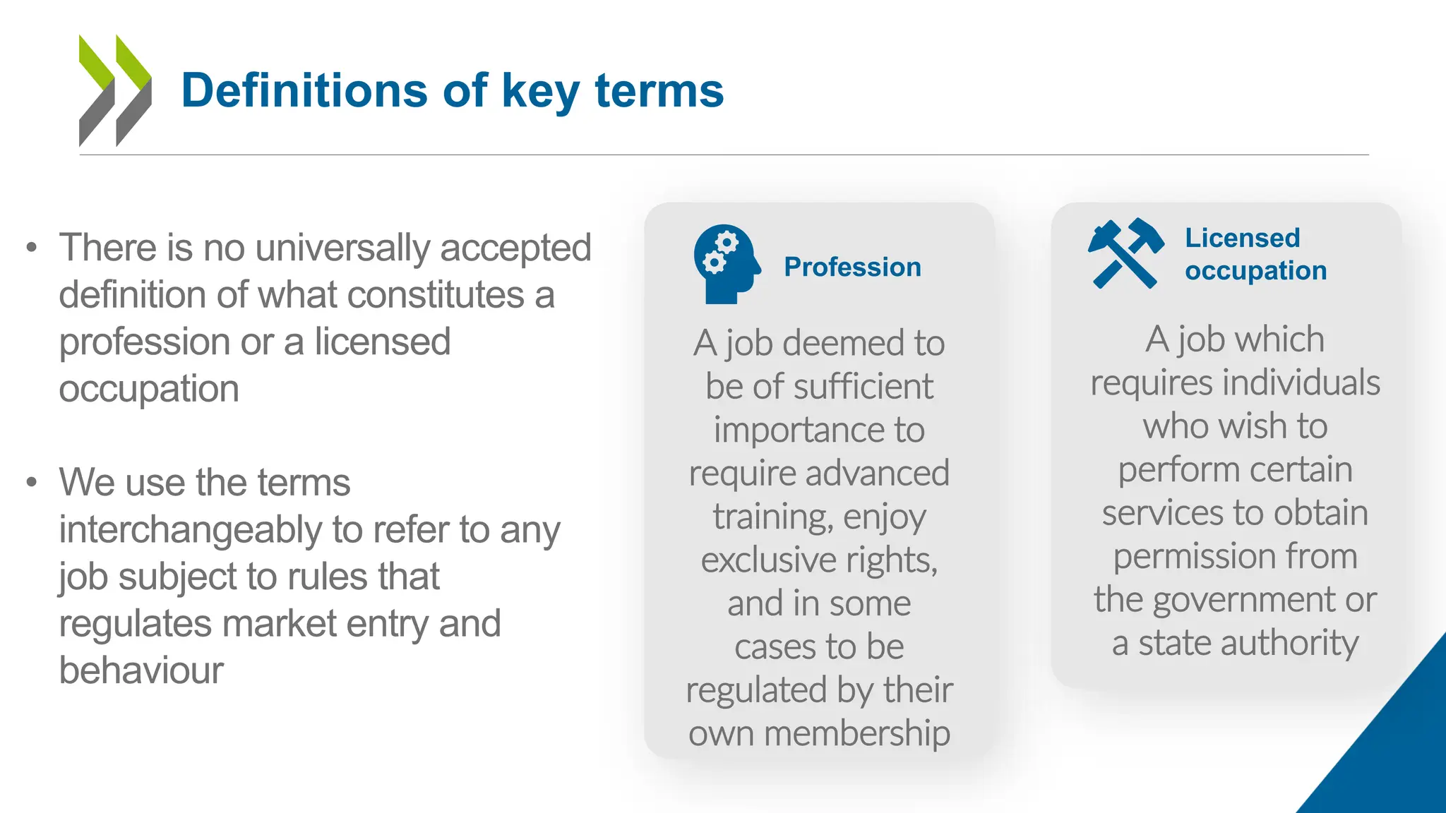 Profession
A job deemed to
be of sufficient
importance to
require advanced
training, enjoy
exclusive rights,
and in some
cases to be
regulated by their
own membership
Licensed
occupation
A job which
requires individuals
who wish to
perform certain
services to obtain
permission from
the government or
a state authority
• There is no universally accepted
definition of what constitutes a
profession or a licensed
occupation
• We use the terms
interchangeably to refer to any
job subject to rules that
regulates market entry and
behaviour
Definitions of key terms
 