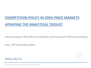 COMPETITION POLICY IN ZERO-PRICE MARKETS
UPDATING THE ANALYTICAL TOOLKIT
MARCO BOTTA
Joint meeting of the OECD Competition and Consumer Policy Committees
Paris, 28th November 2018
Max Planck Institute for Innovation and Competition | Munich
 