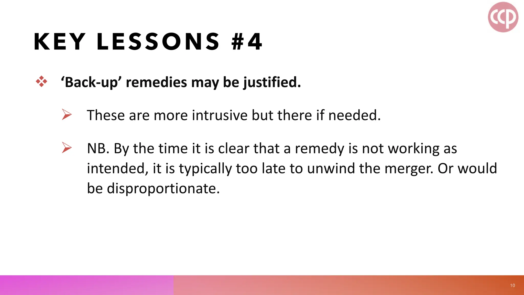 KEY LESSONS #4
 ‘Back-up’ remedies may be justified.
 These are more intrusive but there if needed.
 NB. By the time it is clear that a remedy is not working as
intended, it is typically too late to unwind the merger. Or would
be disproportionate.
10
 