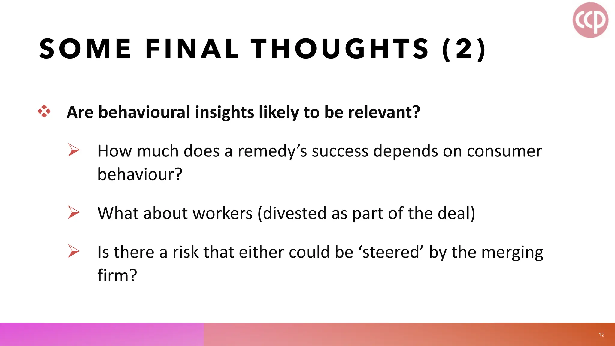 SOME FINAL THOUGHTS (2)
 Are behavioural insights likely to be relevant?
 How much does a remedy’s success depends on consumer
behaviour?
 What about workers (divested as part of the deal)
 Is there a risk that either could be ‘steered’ by the merging
firm?
12
 