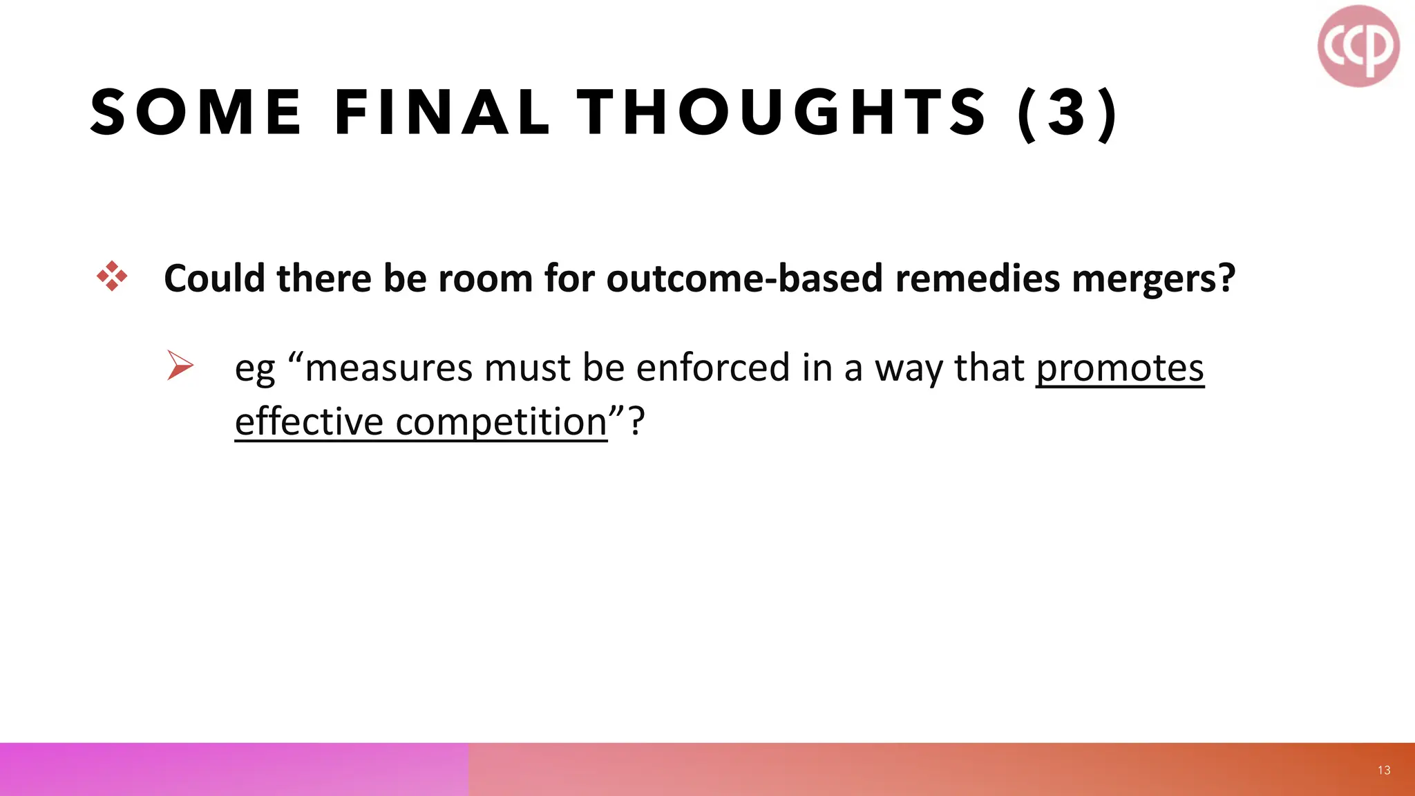 SOME FINAL THOUGHTS (3)
 Could there be room for outcome-based remedies mergers?
 eg “measures must be enforced in a way that promotes
effective competition”?
13
 