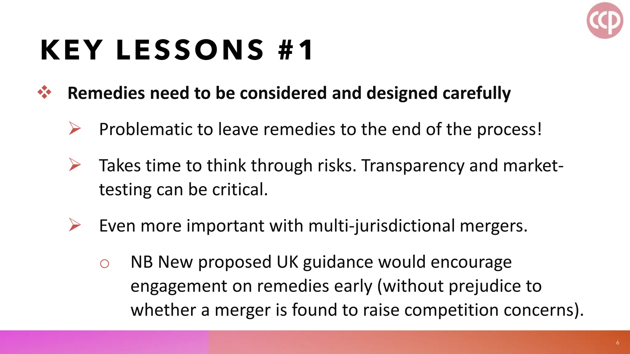 KEY LESSONS #1
 Remedies need to be considered and designed carefully
 Problematic to leave remedies to the end of the process!
 Takes time to think through risks. Transparency and market-
testing can be critical.
 Even more important with multi-jurisdictional mergers.
o NB New proposed UK guidance would encourage
engagement on remedies early (without prejudice to
whether a merger is found to raise competition concerns).
6
 