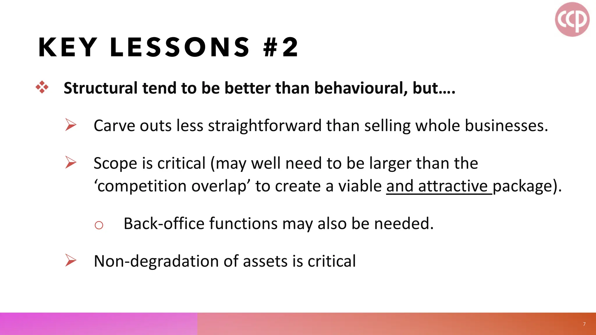 KEY LESSONS #2
 Structural tend to be better than behavioural, but….
 Carve outs less straightforward than selling whole businesses.
 Scope is critical (may well need to be larger than the
‘competition overlap’ to create a viable and attractive package).
o Back-office functions may also be needed.
 Non-degradation of assets is critical
7
 