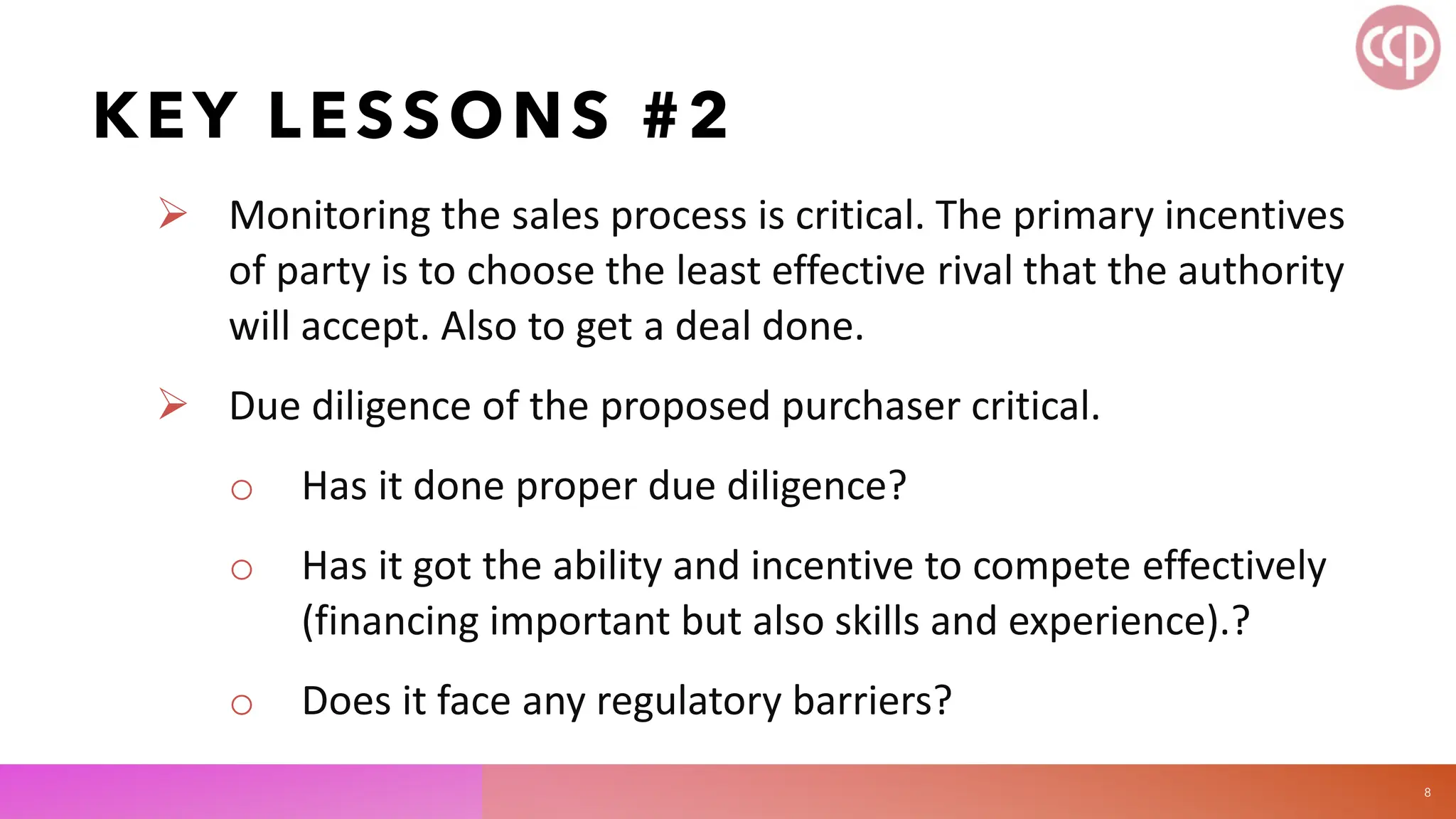 KEY LESSONS #2
 Monitoring the sales process is critical. The primary incentives
of party is to choose the least effective rival that the authority
will accept. Also to get a deal done.
 Due diligence of the proposed purchaser critical.
o Has it done proper due diligence?
o Has it got the ability and incentive to compete effectively
(financing important but also skills and experience).?
o Does it face any regulatory barriers?
8
 