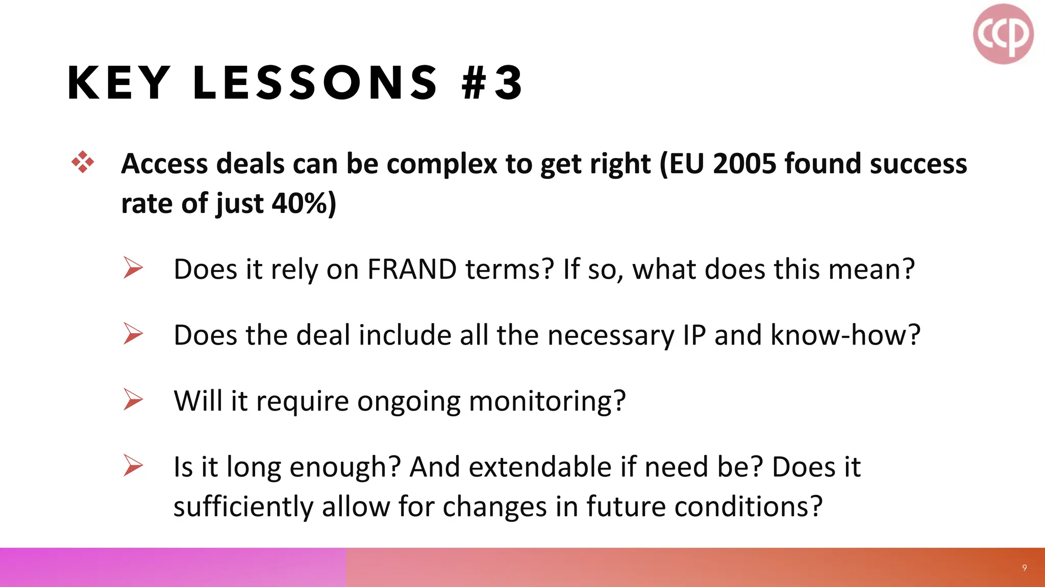KEY LESSONS #3
 Access deals can be complex to get right (EU 2005 found success
rate of just 40%)
 Does it rely on FRAND terms? If so, what does this mean?
 Does the deal include all the necessary IP and know-how?
 Will it require ongoing monitoring?
 Is it long enough? And extendable if need be? Does it
sufficiently allow for changes in future conditions?
9
 