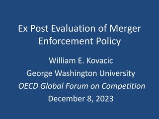 Ex Post Evaluation of Merger
Enforcement Policy
William E. Kovacic
George Washington University
OECD Global Forum on Competition
December 8, 2023
 