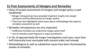Ex Post Assessments of Mergers and Remedies
• Value of ex post assessments of mergers and merger policy is well
established
• Merger retrospectives have provided important insights into merger
outcomes and the effectiveness of merger control
• They have also highlighted some issues about methodology that apply to
remedies assessment as well
• Remedies retrospectives are very important
• Ineffective remedies can undermine merger policy itself
• Use of remedies quite frequent in major jurisdictions
• In US, of approximately 50 merger investigations each year, more than
half historically have concluded with consent order and remedy
• Methodological as well as substantive issues have been illuminated by
studies of remedies
 