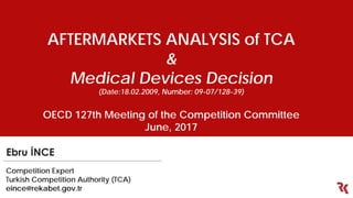 AFTERMARKETS ANALYSIS of TCA
&
Medical Devices Decision
(Date:18.02.2009, Number: 09-07/128-39)
OECD 127th Meeting of the Competition Committee
June, 2017
Ebru İNCE
Competition Expert
Turkish Competition Authority (TCA)
eince@rekabet.gov.tr
 