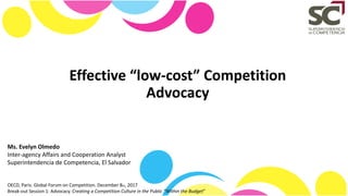 Effective “low-cost” Competition
Advocacy
Ms. Evelyn Olmedo
Inter-agency Affairs and Cooperation Analyst
Superintendencia de Competencia, El Salvador
OECD, Paris. Global Forum on Competition. December 8th, 2017
Break-out Session 1: Advocacy. Creating a Competition Culture in the Public “Within the Budget”
 