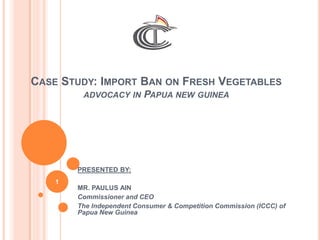 CASE STUDY: IMPORT BAN ON FRESH VEGETABLES
ADVOCACY IN PAPUA NEW GUINEA
PRESENTED BY:
MR. PAULUS AIN
Commissioner and CEO
The Independent Consumer & Competition Commission (ICCC) of
Papua New Guinea
1
 