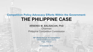 Competition Policy Advocacy Efforts Within the Government:
THE PHILIPPINE CASE
ARSENIO M. BALISACAN, PhD
Chairman
Philippine Competition Commission
16th Global Forum on Competition
OECD Conference Centre
Paris, France
8 December 2017
 