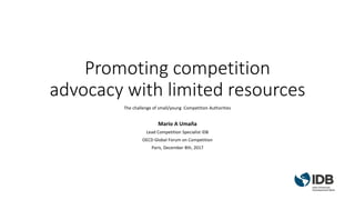 Promoting competition
advocacy with limited resources
The challenge of small/young Competition Authorities
Mario A Umaña
Lead Competition Specialist IDB
OECD Global Forum on Competition
Paris, December 8th, 2017
 