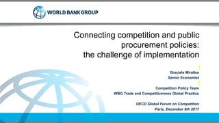 Connecting competition and public
procurement policies:
the challenge of implementation
Graciela Miralles
Senior Economist
Competition Policy Team
WBG Trade and Competitiveness Global Practice
OECD Global Forum on Competition
Paris, December 8th 2017
 