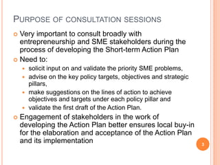 PURPOSE OF CONSULTATION SESSIONS
 Very important to consult broadly with
entrepreneurship and SME stakeholders during the
process of developing the Short-term Action Plan
 Need to:
 solicit input on and validate the priority SME problems,
 advise on the key policy targets, objectives and strategic
pillars,
 make suggestions on the lines of action to achieve
objectives and targets under each policy pillar and
 validate the first draft of the Action Plan.
 Engagement of stakeholders in the work of
developing the Action Plan better ensures local buy-in
for the elaboration and acceptance of the Action Plan
and its implementation 3
 