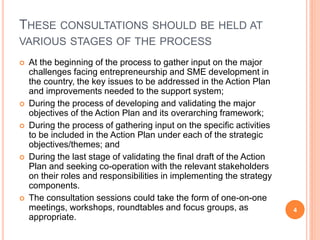 THESE CONSULTATIONS SHOULD BE HELD AT
VARIOUS STAGES OF THE PROCESS
 At the beginning of the process to gather input on the major
challenges facing entrepreneurship and SME development in
the country, the key issues to be addressed in the Action Plan
and improvements needed to the support system;
 During the process of developing and validating the major
objectives of the Action Plan and its overarching framework;
 During the process of gathering input on the specific activities
to be included in the Action Plan under each of the strategic
objectives/themes; and
 During the last stage of validating the final draft of the Action
Plan and seeking co-operation with the relevant stakeholders
on their roles and responsibilities in implementing the strategy
components.
 The consultation sessions could take the form of one-on-one
meetings, workshops, roundtables and focus groups, as
appropriate.
4
 