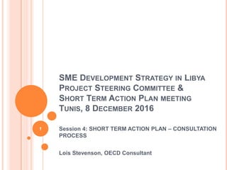 SME DEVELOPMENT STRATEGY IN LIBYA
PROJECT STEERING COMMITTEE &
SHORT TERM ACTION PLAN MEETING
TUNIS, 8 DECEMBER 2016
Session 4: SHORT TERM ACTION PLAN – CONSULTATION
PROCESS
Lois Stevenson, OECD Consultant
1
 