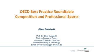 OECD Best Practice Roundtable
Competition and Professional Sports
Oliver Budzinski
Prof. Dr. Oliver Budzinski
Chair for Economic Theory
Institute of Economics (Director)
Ilmenau University of Technology
Email: oliver.budzinski@tu-Ilmenau.de
 