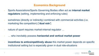 Economics Background
- Sports Associations/Sports Governing Bodies often act as internal market
regulators (setting, implementing and enforcing rules)
- sometimes (directly or indirectly) combined with commercial activities (i.e.
marketing the competition) [“dual role”]
- nature of sport requires market-internal regulator …
- … who inevitably possess horizontal and vertical market power
- incentives to anticompetitively abuse this market power depends on specific
institutional setting but is especially given in dual role-situations
2
 