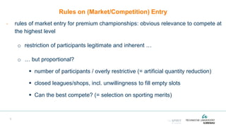 Rules on (Market/Competition) Entry
- rules of market entry for premium championships: obvious relevance to compete at
the highest level
o restriction of participants legitimate and inherent …
o … but proportional?
 number of participants / overly restrictive (= artificial quantity reduction)
 closed leagues/shops, incl. unwillingness to fill empty slots
 Can the best compete? (= selection on sporting merits)
3
 
