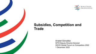 Subsidies, Competition and
Trade
Anabel González
WTO Deputy Director-General
OECD Global Forum on Competition 2022
1 December 2022
 