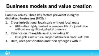 Business models and value creation
Complex reality. Three key factors prevalent in highly
digitalised businesses (HDBs):
1. Cross-jurisdictional local scale without local mass
– HDBs often highly involved in economic life of a jurisdiction
without any significant, physical presence
2. Reliance on intangible assets, including IP
– Intangible assets crucial support of business models of HDBs
3. Data, user participation and their synergies with IP
 