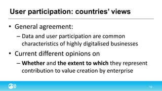 User participation: countries’ views
• General agreement:
– Data and user participation are common
characteristics of highly digitalised businesses
• Current different opinions on
– Whether and the extent to which they represent
contribution to value creation by enterprise
 