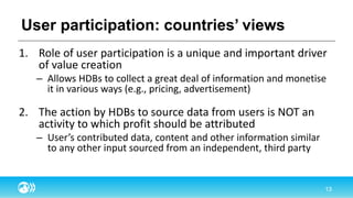 User participation: countries’ views
1. Role of user participation is a unique and important driver
of value creation
– Allows HDBs to collect a great deal of information and monetise
it in various ways (e.g., pricing, advertisement)
2. The action by HDBs to source data from users is NOT an
activity to which profit should be attributed
– User’s contributed data, content and other information similar
to any other input sourced from an independent, third party
 
