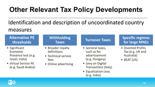 Other Relevant Tax Policy Developments
Identification and description of uncoordinated country
measures
Alternative PE
thresholds
• Significant
Economic
Presence test (e.g.
Israel, India)
• Virtual Service PE
(e.g. Saudi Arabia)
Withholding
Taxes
• Broader royalty
definitions
• Technical service
fees
• Online advertising
Turnover Taxes
• Sectoral taxes,
such as for
advertisement
(e.g. Hungary)
• Levy on Digital
Transactions (Italy)
• Equalisation Levy
(e.g. India)
Specific regimes
for large MNEs
• Diverted Profits
Tax (e.g. UK and
Australia)
• BEAT (US)
 