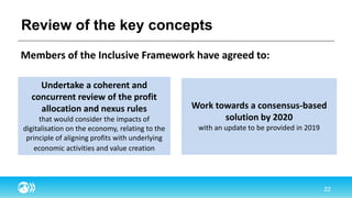 Review of the key concepts
Members of the Inclusive Framework have agreed to:
Undertake a coherent and
concurrent review of the profit
allocation and nexus rules
that would consider the impacts of
digitalisation on the economy, relating to the
principle of aligning profits with underlying
economic activities and value creation
Work towards a consensus-based
solution by 2020
with an update to be provided in 2019
 