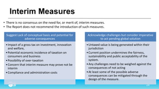 Interim Measures
Suggest Lack of conceptual basis and potential for
adverse consequences
•Impact of a gross tax on investment, innovation
and welfare,
•Potential economic incidence of taxation on
consumers and business
•Possibility of over-taxation
•Concern that interim measure may prove not be
interim
•Compliance and administration costs
Acknowledge challenges but consider imperative
to act pending global solution
•Untaxed value is being generated within their
jurisdiction
•Current position undermines the fairness,
sustainability and public acceptability of the
system.
•Any challenges need to be weighed against the
consequences of not acting
•At least some of the possible adverse
consequences can be mitigated through the
design of the measure.
• There is no consensus on the need for, or merit of, interim measures.
• The Report does not recommend the introduction of such measures.
 