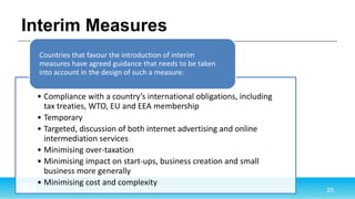 Interim Measures
• Compliance with a country’s international obligations, including
tax treaties, WTO, EU and EEA membership
• Temporary
• Targeted, discussion of both internet advertising and online
intermediation services
• Minimising over-taxation
• Minimising impact on start-ups, business creation and small
business more generally
• Minimising cost and complexity
Countries that favour the introduction of interim
measures have agreed guidance that needs to be taken
into account in the design of such a measure:
 