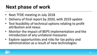 Next phase of work
• Next TFDE meeting in July 2018
• Delivery of final report by 2020, with 2019 update
• Test feasibility of technical options relating to profit
attribution and nexus
• Monitor the impact of BEPS implementation and the
introduction of any unilateral measures
• Explore opportunities and risks for tax policy and
administration as a result of new technologies
 