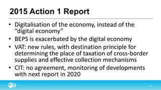2015 Action 1 Report
• Digitalisation of the economy, instead of the
“digital economy”
• BEPS is exacerbated by the digital economy
• VAT: new rules, with destination principle for
determining the place of taxation of cross-border
supplies and effective collection mechanisms
• CIT: no agreement, monitoring of developments
with next report in 2020
 