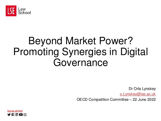 lse.ac.uk/law
Beyond Market Power?
Promoting Synergies in Digital
Governance
Dr Orla Lynskey
o.Lynskey@lse.ac.uk
OECD Competition Committee – 22 June 2022
 