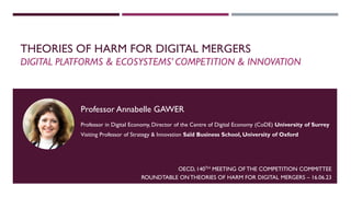 THEORIES OF HARM FOR DIGITAL MERGERS
DIGITAL PLATFORMS & ECOSYSTEMS’ COMPETITION & INNOVATION
OECD, 140TH MEETING OF THE COMPETITION COMMITTEE
ROUNDTABLE ON THEORIES OF HARM FOR DIGITAL MERGERS – 16.06.23
1
Professor Annabelle GAWER
Professor in Digital Economy, Director of the Centre of Digital Economy (CoDE) University of Surrey
Visiting Professor of Strategy & Innovation Saïd Business School, University of Oxford
 