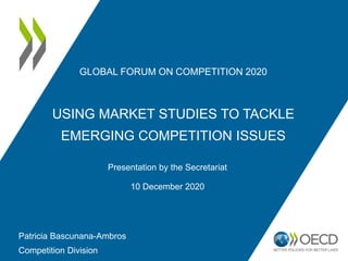 GLOBAL FORUM ON COMPETITION 2020
USING MARKET STUDIES TO TACKLE
EMERGING COMPETITION ISSUES
Presentation by the Secretariat
10 December 2020
Patricia Bascunana-Ambros
Competition Division
 
