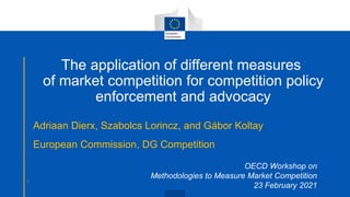 The application of different measures
of market competition for competition policy
enforcement and advocacy
Adriaan Dierx, Szabolcs Lorincz, and Gábor Koltay
European Commission, DG Competition
OECD Workshop on
Methodologies to Measure Market Competition
23 February 2021
1
 